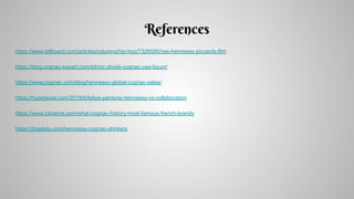 References
https://www.billboard.com/articles/columns/hip-hop/7326595/nas-hennessy-piccards-film
https://blog.cognac-expert.com/ethnic-divide-cognac-usa-liquor/
https://www.cognac.com/blog/hennessy-global-cognac-sales/
https://hypebeast.com/2019/6/felipe-pantone-hennessy-vs-collaboration
https://www.intowine.com/what-cognac-history-most-famous-french-brandy
https://jingdaily.com/hennessy-cognac-drinkers
 