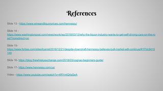 References
Slide 13 - https://www.wineandliquorprices.com/hennessy/
Slide 14 -
https://www.washingtonpost.com/news/wonk/wp/2018/03/13/why-the-liquor-industry-wants-to-get-self-driving-cars-on-the-ro
ad/?noredirect=on
Slide 15-
https://www.forbes.com/sites/lcarrel/2018/12/21/despite-downdraft-hennessy-believes-bull-market-will-continue/#1f7dc9415
149
Slide 16- https://blog.thewhiskyexchange.com/2018/03/cognac-beginners-guide/
Slide 17- https://www.hennessy.com/us/
Video - https://www.youtube.com/watch?v=4RYmtQ4aSeA
 
