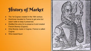History of Market
● The 1st Cognac created in the 16th century
● Dutchman traveled to France to get wine but
wasn’t able to keep it preserved.
● Distilled the wine 2x to preserve it and created
French Brandy (Cognac).
● Only Brandy made in Cognac, France is called
Cognac
● Wine based liquor
 