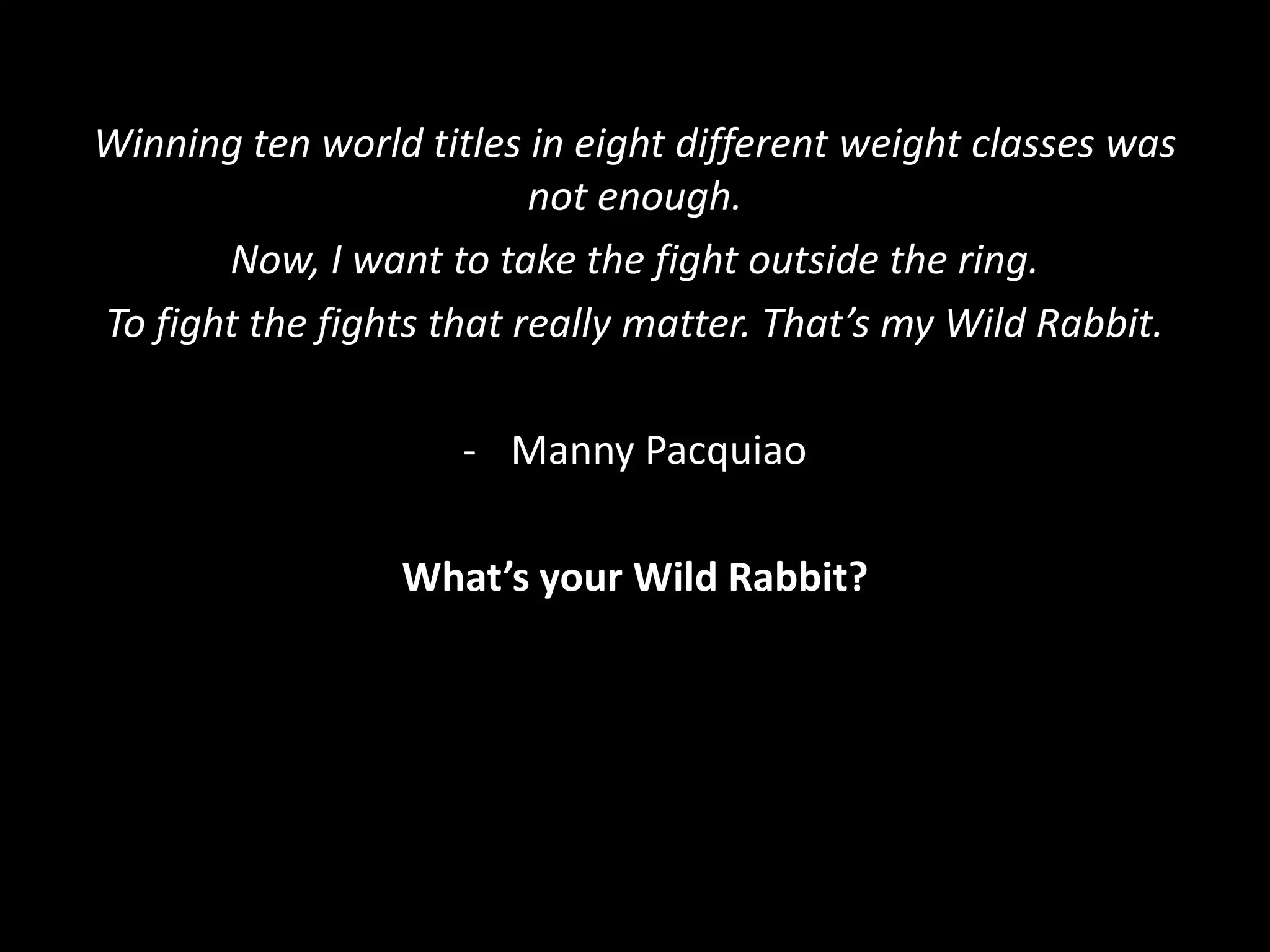 Winning ten world titles in eight different weight classes was
not enough.
Now, I want to take the fight outside the ring.
To fight the fights that really matter. That’s my Wild Rabbit.
- Manny Pacquiao
What’s your Wild Rabbit?
 