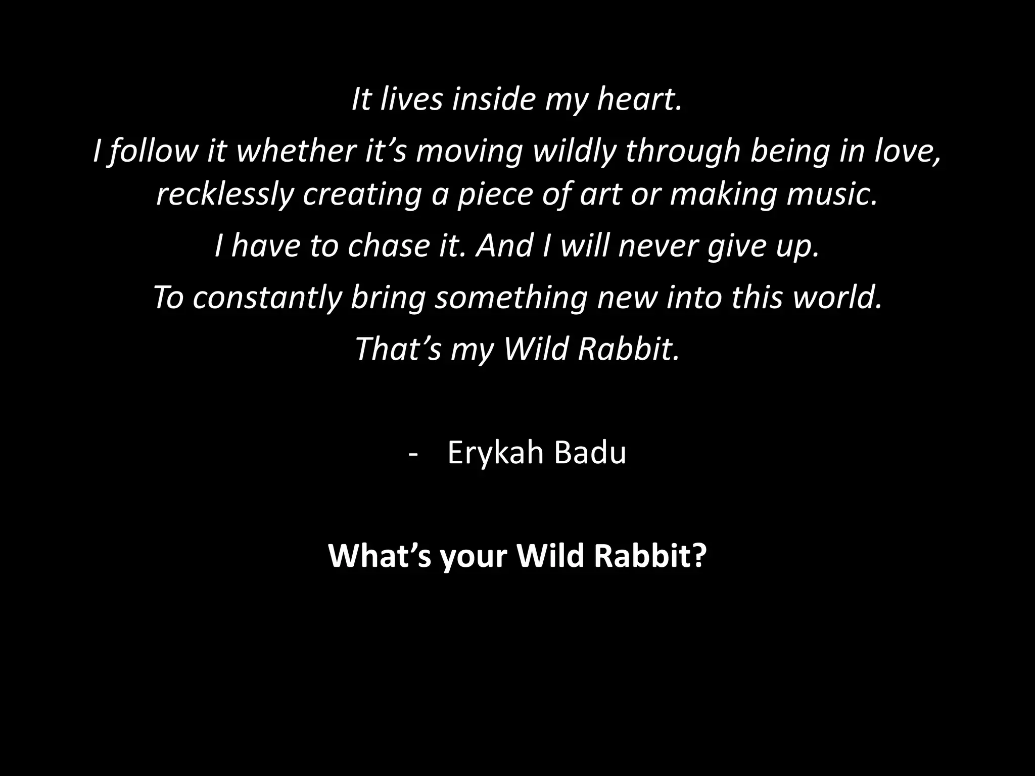 It lives inside my heart.
I follow it whether it’s moving wildly through being in love,
recklessly creating a piece of art or making music.
I have to chase it. And I will never give up.
To constantly bring something new into this world.
That’s my Wild Rabbit.
- Erykah Badu
What’s your Wild Rabbit?
 