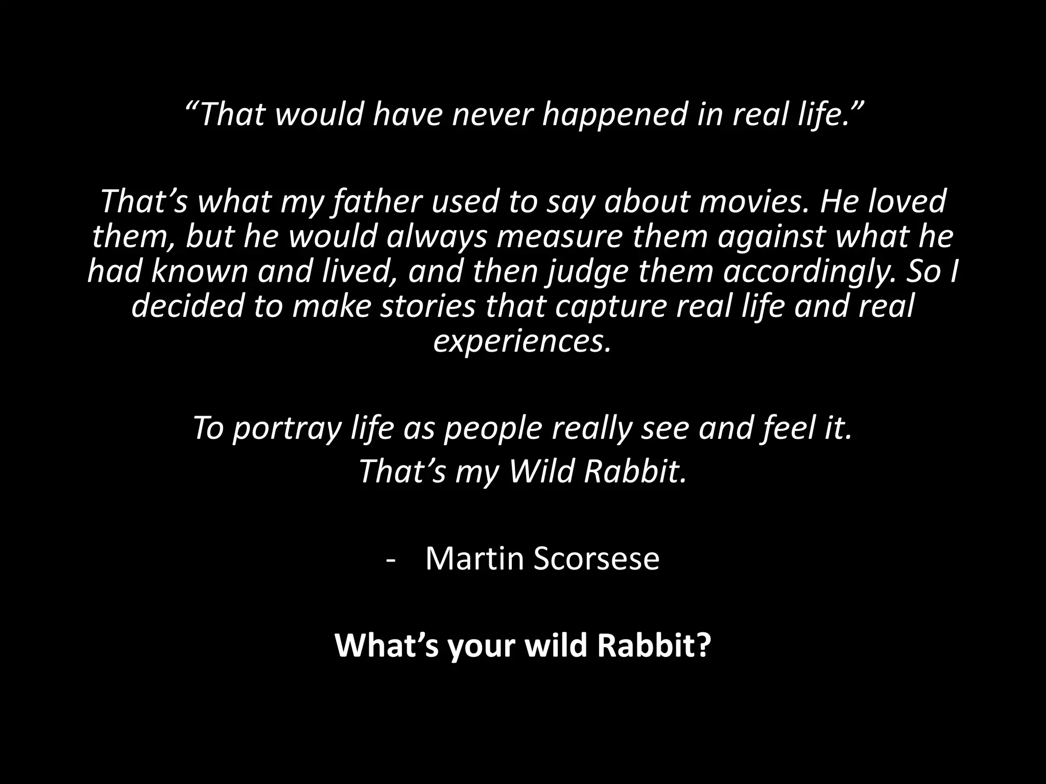 “That would have never happened in real life.”
That’s what my father used to say about movies. He loved
them, but he would always measure them against what he
had known and lived, and then judge them accordingly. So I
decided to make stories that capture real life and real
experiences.
To portray life as people really see and feel it.
That’s my Wild Rabbit.
- Martin Scorsese
What’s your wild Rabbit?
 