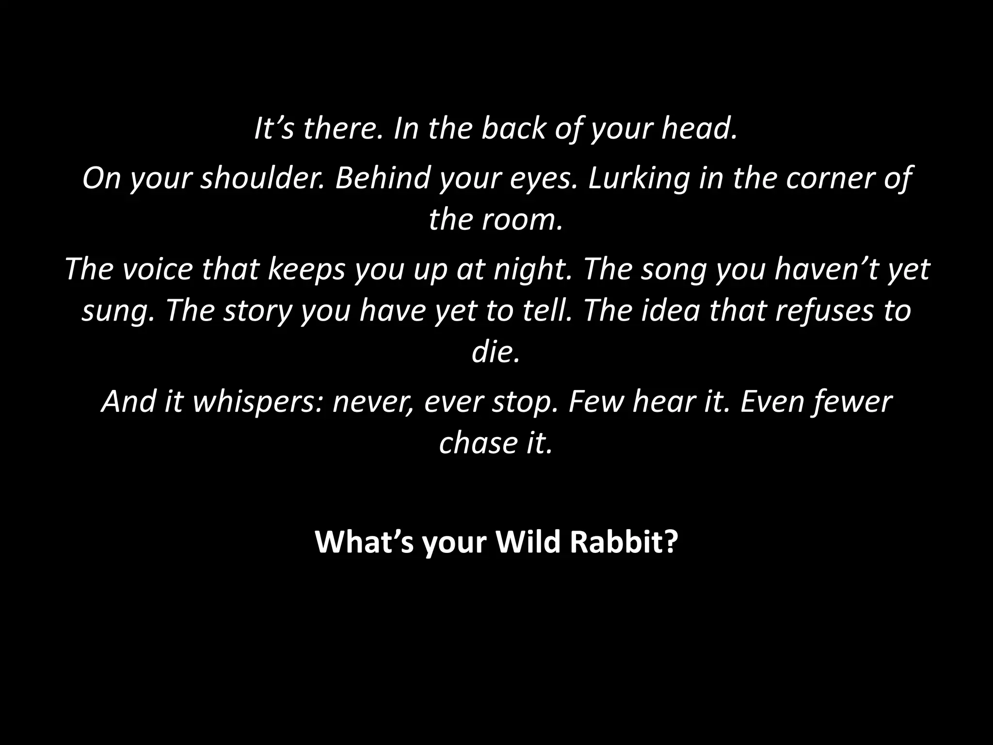It’s there. In the back of your head.
On your shoulder. Behind your eyes. Lurking in the corner of
the room.
The voice that keeps you up at night. The song you haven’t yet
sung. The story you have yet to tell. The idea that refuses to
die.
And it whispers: never, ever stop. Few hear it. Even fewer
chase it.
What’s your Wild Rabbit?
 