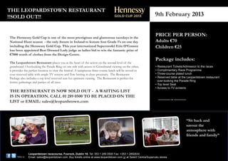 THE LEOPARDSTOWN RESTAURANT
!!SOLD OUT!!                                                                                                 GOLD CUP 2013                                    9th February 2013


The Hennessy Gold Cup is one of the most prestigious and glamorous racedays in the
                                                                                                                                                              PRICE PER PERSON:
                                                                                                                                                              Adults €70
                                                                            Be named

National Hunt season - the only fixture in Ireland to feature four Grade 1’sHennessy Best day 2013
                                                                             on one Dressed Lady
                                                                            on Saturday, 9th Feb


                                                                                                                                                              Children €25
                                                                            and walk away with a
including the Hennessy Gold Cup. This year international Supermodel Erin O’Connor
                                                                            prize worth €7,000


has been appointed Best Dressed Lady judge as ladies bid to win the fantastic prize of
€7000 worth of clothes from the Design Centre.
                                                                                                                                                              Package includes:
                                                                                                                 In association with the


The Leopardstown Restuarant places you at the heart of the action on the second level of the  ESIGN    ENTRE     D          C
grandstand. Overlooking the Parade Ring on one side with access to Grandstand viewing on the other,                                                           • Restaurant Tickets/Admission to the races
it provides the perfect location to view the festival. A sumptuous three-course lunch will be served to                                                       • Complimentary Race Programme
your reserved table with ample TV screens and Tote betting in close proximity. The Restaurant                                                                 • Three-course plated lunch
Package also includes a top level reserved seat for optimum viewing. The Restaurant is perfect for                                                            • Reserved table at the Leopardstown restaurant
festive gatherings and parties of all sizes.                                                                                                                    over-looking the Parade Ring
                                                                                                                                                              • Top level Seat
                                                                                                                                                              • Access to TV screens
THE RESTAURANT IS NOW SOLD OUT - A WAITING LIST at  Pre-register now

IS IN OPERATION. CALL 01 289 0500 TO BE PLACED ON THE
                                          www.facebook.com/hennessycognacireland


LIST or EMAIL: sales@leopardstown.com
                                                                        152213 HGC BDL Racecard Ad 2013.indd 1                             13/12/2012 16:47




                                                                                                                                                                                    “Sit back and
                                                                                                                                                                                    savour the
                                                                                                                                                                                    atmosphere with
                                                                                                                                                                                    friends and family”



                  Leopardstown racecourse, Foxrock, Dublin 18. Tel: 353 1 289 0500 Fax: +353 1 2892634
      follow us   Email: sales@leopardstown.com. Buy tickets online at www.leopardstown.com or at Select Centra/Supervalu stores
 