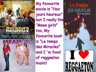 My favourite movie is “Nos jours heureux” but I really like “Mean girls” too, My favourite book is “Le temps des Miracles” and I 'm fond of reggaeton music! 