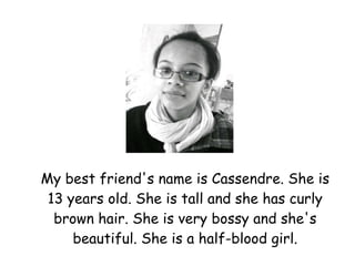 My best friend's name is Cassendre. She is 13 years old. She is tall and she has curly brown hair. She is very bossy and she's beautiful. She is a half-blood girl. 