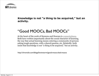 Knowledge is not “a thing to be acquired,” but an
                         activity.



                         “Good MOOCs, Bad MOOCs”
                         At the heart of the work of Siemens and Downes is connectedness.
                         Both have written importantly about the social character of learning,
                         the way that actual learning means entering a community of persons
                         asking tough questions, with a shared passion, etc. Relatedly, both
                         insist that knowledge is not “a thing to be acquired,” but an activity.


                         http://chronicle.com/blogs/brainstorm/good-moocs-bad-moocs




Saturday, August 4, 12
 