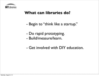 What can libraries do?

                         - Begin to “think like a startup.”

                         - Do rapid prototyping.
                         - Build/measure/learn.

                         - Get involved with DIY education.




Saturday, August 4, 12
 