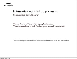Information overload - a pessimist
                         Swiss scientist, Conrad Gessner.



                         The modern world overwhelms people with data.
                         This overabundance is both "confusing and harmful" to the mind.




                         http://www.slate.com/articles/health_and_science/science/2010/02/dont_touch_that_dial.single.html




Saturday, August 4, 12
 