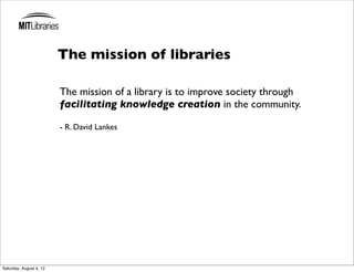The mission of libraries

                         The mission of a library is to improve society through
                         facilitating knowledge creation in the community.

                         - R. David Lankes




Saturday, August 4, 12
 