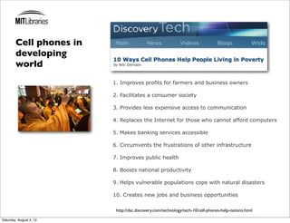 Cell phones in
        developing
        world
                         1. Improves profits for farmers and business owners

                         2. Facilitates a consumer society

                         3. Provides less expensive access to communication

                         4. Replaces the Internet for those who cannot afford computers

                         5. Makes banking services accessible

                         6. Circumvents the frustrations of other infrastructure

                         7. Improves public health

                         8. Boosts national productivity

                         9. Helps vulnerable populations cope with natural disasters

                         10. Creates new jobs and business opportunities

                          http://dsc.discovery.com/technology/tech-10/cell-phones-help-nations.html

Saturday, August 4, 12
 
