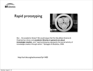 Rapid prototyping




                          But… the academic library? We would argue that the DeLaMare Science &
                          Engineering Library and academic libraries in general are about
                          knowledge creation, and “rapid prototyping represents the kernel activity of
                          knowledge creation through action.” Spraggon & Bodolica, 2008.




                           http://acrl.ala.org/techconnect/?p=1403




Saturday, August 4, 12
 