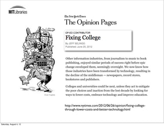 Other information industries, from journalism to music to book
                         publishing, enjoyed similar periods of success right before epic
                         change enveloped them, seemingly overnight. We now know how
                         those industries have been transformed by technology, resulting in
                         the decline of the middleman — newspapers, record stores,
                         bookstores and publishers.

                         Colleges and universities could be next, unless they act to mitigate
                         the poor choices and inaction from the lost decade by looking for
                         ways to lower costs, embrace technology and improve education.


                         http://www.nytimes.com/2012/06/26/opinion/ﬁxing-college-
                         through-lower-costs-and-better-technology.html



Saturday, August 4, 12
 