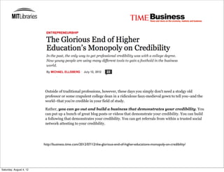 Outside of traditional professions, however, these days you simply don’t need a stodgy old
                          professor or some crapulent college dean in a ridiculous faux-medieval gown to tell you–and the
                          world–that you’re credible in your field of study.

                          Rather, you can go out and build a business that demonstrates your credibility. You
                          can put up a bunch of great blog posts or videos that demonstrate your credibility. You can build
                          a following that demonstrates your credibility. You can get referrals from within a trusted social
                          network attesting to your credibility.




                         http://business.time.com/2012/07/12/the-glorious-end-of-higher-educations-monopoly-on-credibility/




Saturday, August 4, 12
 