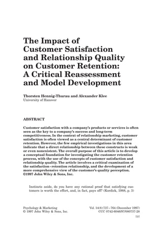 The Impact of
Customer Satisfaction
and Relationship Quality
on Customer Retention:
A Critical Reassessment
and Model Development
Thorsten Hennig-Thurau and Alexander Klee
University of Hanover




ABSTRACT

Customer satisfaction with a company’s products or services is often
seen as the key to a company’s success and long-term
competitiveness. In the context of relationship marketing, customer
satisfaction is often viewed as a central determinant of customer
retention. However, the few empirical investigations in this area
indicate that a direct relationship between these constructs is weak
or even nonexistent. The overall purpose of this article is to develop
a conceptual foundation for investigating the customer retention
process, with the use of the concepts of customer satisfaction and
relationship quality. The article involves a critical examination of
the satisfaction – retention relationship, and the development of a
more comprehensive view of the customer’s quality perception.
©1997 John Wiley & Sons, Inc.


   Instincts aside, do you have any rational proof that satisfying cus-
   tomers is worth the effort, and, in fact, pays off? (Kordick, 1988, p. 3)




Psychology & Marketing                       Vol. 14(8):737 – 764 (December 1997)
© 1997 John Wiley & Sons, Inc.                      CCC 0742-6046/97/080737-28
                                                                               737
 