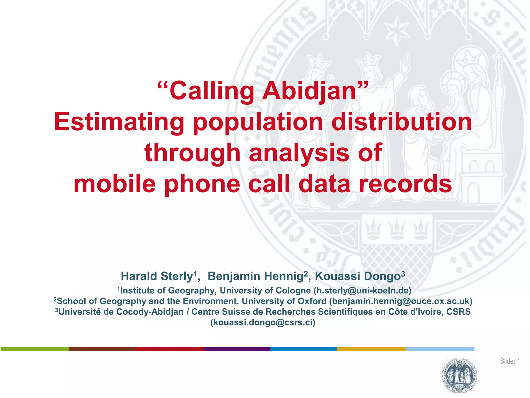 Slide: 1
“Calling Abidjan”
Estimating population distribution
through analysis of
mobile phone call data records
Harald Sterly1, Benjamin Hennig2, Kouassi Dongo3
1Institute of Geography, University of Cologne (h.sterly@uni-koeln.de)
2School of Geography and the Environment, University of Oxford (benjamin.hennig@ouce.ox.ac.uk)
3Université de Cocody-Abidjan / Centre Suisse de Recherches Scientifiques en Côte d'Ivoire, CSRS
(kouassi.dongo@csrs.ci)
 