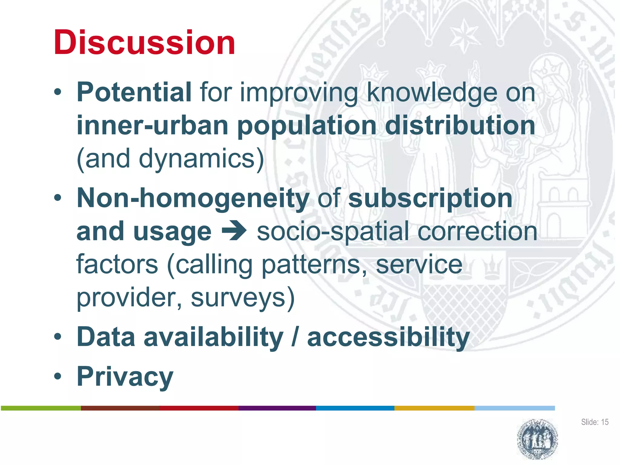 Discussion
• Potential for improving knowledge on
inner-urban population distribution
(and dynamics)
• Non-homogeneity of subscription
and usage  socio-spatial correction
factors (calling patterns, service
provider, surveys)
• Data availability / accessibility
• Privacy
Slide: 15
Harald Sterly
Benjamin Hennig
Kouassi Dongo
Calling Abidjan
Estimating populatiopn distribution through analysis of mobile phone call data records
Deutscher Kongress für Geogrtaphie, 1 October 2015, Berlin (Germany)
 