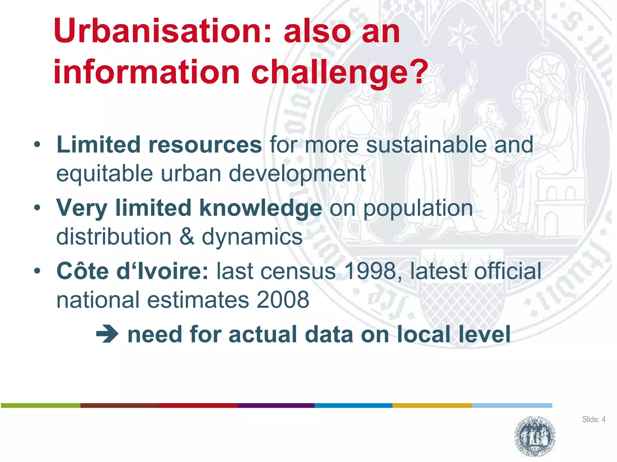 Urbanisation: also an
information challenge?
Slide: 4
• Limited resources for more sustainable and
equitable urban development
• Very limited knowledge on population
distribution & dynamics
• Côte d‘Ivoire: last census 1998, latest official
national estimates 2008
 need for actual data on local level
Harald Sterly
Benjamin Hennig
Kouassi Dongo
Calling Abidjan
Estimating populatiopn distribution through analysis of mobile phone call data records
Deutscher Kongress für Geogrtaphie, 1 October 2015, Berlin (Germany)
 
