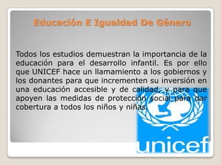 Educación E Igualdad De Género
Todos los estudios demuestran la importancia de la
educación para el desarrollo infantil. Es por ello
que UNICEF hace un llamamiento a los gobiernos y
los donantes para que incrementen su inversión en
una educación accesible y de calidad, y para que
apoyen las medidas de protección social para dar
cobertura a todos los niños y niñas.
 