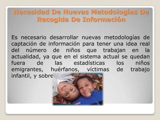 Necesidad De Nuevas Metodologías De
Recogida De Información
Es necesario desarrollar nuevas metodologías de
captación de información para tener una idea real
del número de niños que trabajan en la
actualidad, ya que en el sistema actual se quedan
fuera de las estadísticas los niños
emigrantes, huérfanos, víctimas de trabajo
infantil, y sobre todo, las niñas.
 