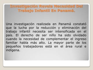 Investigación Revela Necesidad Del
Trabajo Infantil En Panamá.
Una investigación realizada en Panamá constató
que la lucha por la reducción y eliminación del
trabajo infantil necesita ser intensificada en el
país. El derecho de ser niño ha sido olvidado
cuando la necesidad de complementar el ingreso
familiar habla más alto. La mayor parte de los
pequeños trabajadores está en el área rural e
indígena.
 
