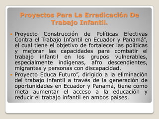 Proyectos Para La Erradicación De
Trabajo Infantil.
 Proyecto Construcción de Políticas Efectivas
Contra el Trabajo Infantil en Ecuador y Panamá”,
el cual tiene el objetivo de fortalecer las políticas
y mejorar las capacidades para combatir el
trabajo infantil en los grupos vulnerables,
especialmente indígenas, afro descendientes,
migrantes y personas con discapacidad.
 Proyecto Educa Futuro”, dirigido a la eliminación
del trabajo infantil a través de la generación de
oportunidades en Ecuador y Panamá, tiene como
meta aumentar el acceso a la educación y
reducir el trabajo infantil en ambos países.
 