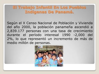 El Trabajo Infantil En Los Pueblos
Indígenas De Panamá.
Según el X Censo Nacional de Población y Vivienda
del año 2000, la población panameña ascendió a
2,839.177 personas con una tasa de crecimiento
durante el período interesal 1990 -2,000 del
2%, lo que representó un incremento de más de
medio millón de personas.
 