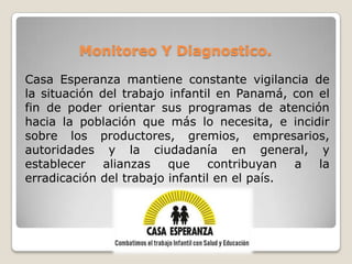 Monitoreo Y Diagnostico.
Casa Esperanza mantiene constante vigilancia de
la situación del trabajo infantil en Panamá, con el
fin de poder orientar sus programas de atención
hacia la población que más lo necesita, e incidir
sobre los productores, gremios, empresarios,
autoridades y la ciudadanía en general, y
establecer alianzas que contribuyan a la
erradicación del trabajo infantil en el país.
 