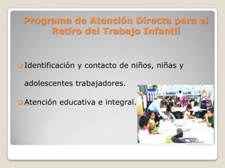 Programa de Atención Directa para el
Retiro del Trabajo Infantil
 Identificación y contacto de niños, niñas y
adolescentes trabajadores.
 Atención educativa e integral.
 