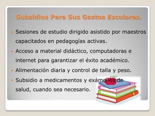 Subsidios Para Sus Gastos Escolares.
 Sesiones de estudio dirigido asistido por maestros
capacitados en pedagogías activas.
 Acceso a material didáctico, computadoras e
internet para garantizar el éxito académico.
 Alimentación diaria y control de talla y peso.
 Subsidio a medicamentos y exámenes de
salud, cuando sea necesario.
 