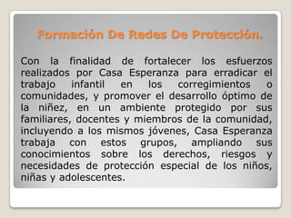 Formación De Redes De Protección.
Con la finalidad de fortalecer los esfuerzos
realizados por Casa Esperanza para erradicar el
trabajo infantil en los corregimientos o
comunidades, y promover el desarrollo óptimo de
la niñez, en un ambiente protegido por sus
familiares, docentes y miembros de la comunidad,
incluyendo a los mismos jóvenes, Casa Esperanza
trabaja con estos grupos, ampliando sus
conocimientos sobre los derechos, riesgos y
necesidades de protección especial de los niños,
niñas y adolescentes.
 