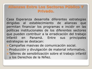 Alianzas Entre Los Sectores Público Y
Privado.
Casa Esperanza desarrolla diferentes estrategias
dirigidas al establecimiento de alianzas que
permitan financiar los programas e incidir en las
políticas institucionales de los diferentes sectores
que pueden contribuir a la erradicación del trabajo
infantil en Panamá. Entre sus principales
estrategias se destacan:
 Campañas masivas de comunicación social.
 Producción y divulgación de material informativo.
 Talleres de sensibilización sobre el trabajo infantil
y los Derechos de la Niñez.
 