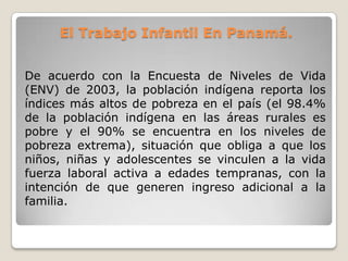 El Trabajo Infantil En Panamá.
De acuerdo con la Encuesta de Niveles de Vida
(ENV) de 2003, la población indígena reporta los
índices más altos de pobreza en el país (el 98.4%
de la población indígena en las áreas rurales es
pobre y el 90% se encuentra en los niveles de
pobreza extrema), situación que obliga a que los
niños, niñas y adolescentes se vinculen a la vida
fuerza laboral activa a edades tempranas, con la
intención de que generen ingreso adicional a la
familia.
 