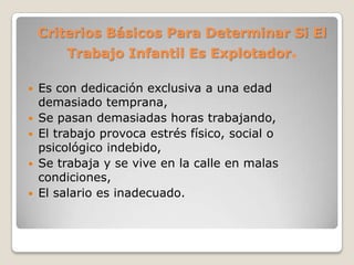 Criterios Básicos Para Determinar Si El
Trabajo Infantil Es Explotador.
 Es con dedicación exclusiva a una edad
demasiado temprana,
 Se pasan demasiadas horas trabajando,
 El trabajo provoca estrés físico, social o
psicológico indebido,
 Se trabaja y se vive en la calle en malas
condiciones,
 El salario es inadecuado.
 