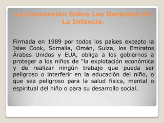 La Convención Sobre Los Derechos De
La Infancia.
Firmada en 1989 por todos los países excepto la
Islas Cook, Somalia, Omán, Suiza, los Emiratos
Árabes Unidos y EUA, obliga a los gobiernos a
proteger a los niños de "la explotación económica
y de realizar ningún trabajo que pueda ser
peligroso o interferir en la educación del niño, o
que sea peligroso para la salud física, mental o
espiritual del niño o para su desarrollo social.
 