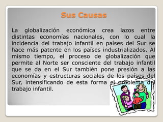 Sus Causas
La globalización económica crea lazos entre
distintas economías nacionales, con lo cual la
incidencia del trabajo infantil en países del Sur se
hace más patente en los países industrializados. Al
mismo tiempo, el proceso de globalización que
permite al Norte ser consciente del trabajo infantil
que se da en el Sur también pone presión a las
economías y estructuras sociales de los países del
Sur, intensificando de esta forma el problema del
trabajo infantil.
 