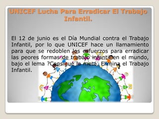UNICEF Lucha Para Erradicar El Trabajo
Infantil.
El 12 de junio es el Día Mundial contra el Trabajo
Infantil, por lo que UNICEF hace un llamamiento
para que se redoblen los esfuerzos para erradicar
las peores formas de trabajo infantil en el mundo,
bajo el lema ?Consigue la meta. Elimina el Trabajo
Infantil.
 