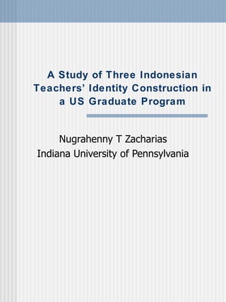 A Study of Three Indonesian Teachers’ Identity Construction in a US Graduate Program Nugrahenny T Zacharias Indiana University of Pennsylvania 