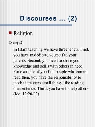 Discourses … (2) Religion Excerpt 2   In Islam teaching we have three tenets. First, you have to dedicate yourself to your parents. Second, you need to share your knowledge and skills with others in need. For example, if you find people who cannot read then, you have the responsibility to teach them even small things like reading one sentence. Third, you have to help others (Ido, 12/20/07). 