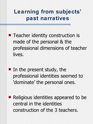 Learning from subjects’ past narratives Teacher identity construction is made of the personal & the professional dimensions of teacher lives. In the present study, the professional identities seemed to ‘dominate’ the personal ones. Religious identities appeared to be central in the identities construction of the 3 teachers. 