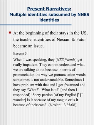 Present Narratives: Multiple identities subsumed by NNES identities At the beginning of their stays in the US, the teacher identities of Nesiani & Fatur became an issue. Excerpt 3 When I was speaking, they [ NES friends ] get really impatient. They cannot understand what we are talking about because in terms of pronunciation the way we pronunciation words sometimes is not understandable. Sometimes I have problem with that and I got frustrated and they say ‘What?’ ‘What is it?’ [and then I responded] ‘Sorry pardon [of my English]’ [I wonder] Is it because of my tongue or is it because of their ears?! (Nesiani, 2/25/08) 