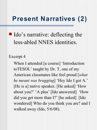 Present Narratives (2) Ido’s narrative: deflecting the less-abled NNES identities. Excerpt 4 When I attended [a course] ‘Introduction toTESOL’ taught by Dr. T, one of my American classmates like feel proud [ what he meant was bragging ] ‘ He y  Ido I got A.’ [He is a] native speaker. [He asked] ‘ H o w about you?’ ‘ A   plus’ [Ido answered]  ‘How did you get more than I?’ [he asked]  [Ido wondered]  W h o do you think you are? and I walked away (Ido, 5/6/08). 