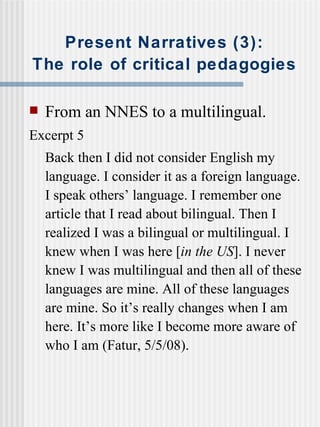 Present Narratives (3): The role of critical pedagogies From an NNES to a multilingual. Excerpt 5 Back then I did not consider English my language. I consider it as a foreign language. I speak others’ language. I remember one article that I read about bilingual. Then I realized I was a bilingual or multilingual.  I   knew when I was here [ in the US ]. I never knew I was multilingual and then all of these languages are mine. All of these languages are mine. So it’s really changes when I am here. It’s more like I become more aware of who I am (Fatur, 5/5/08). 