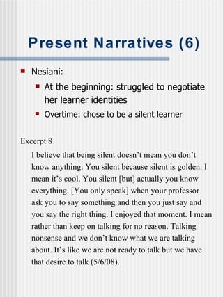 Present Narratives (6) Nesiani: At the beginning: struggled to negotiate her learner identities Overtime: chose to be a silent learner Excerpt 8 I believe that being silent doesn’t mean you don’t know anything. You silent because silent is golden. I mean it’s cool. You silent [but] actually you know everything. [You only speak] when your professor ask you to say something and then you just say and you say the right thing. I enjoyed that moment. I mean rather than keep on talking for no reason. Talking nonsense and we don’t know what we are talking about. It’s like we are not ready to talk but we have that desire to talk (5/6/08).  
