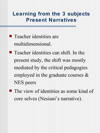 Learning from the 3 subjects Present Narratives Teacher identities are multidimensional. Teacher identities can shift. In the present study, the shift was mostly mediated by the critical pedagogies employed in the graduate courses & NES peers The view of identities as some kind of core selves (Nesiani’s narrative). 