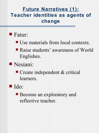 Future Narratives (1): Teacher identities as agents of change Fatur: Use materials from local contexts. Raise students’ awareness of World Englishes. Nesiani: Create independent & critical learners. Ido: Become an exploratory and reflective teacher. 