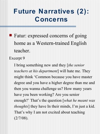 Future Narratives (2): Concerns Fatur: expressed concerns of going home as a Western-trained English teacher. Excerpt 9 I bring something new and they [ the senior teachers at his department ] will hate me. They might think ‘Common because you have master degree and you have a higher degree than me and then you wanna challenge us? How many years have you been working? Are you senior enough?’ That’s the question [ what he meant was thoughts ] they have In their minds, I’m just a kid. That’s why I am not excited about teaching (2/7/08). 