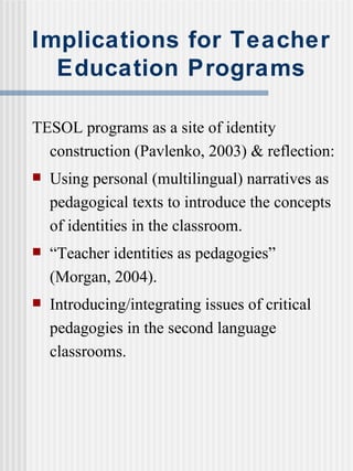 Implications for Teacher Education Programs TESOL programs as a site of identity construction (Pavlenko, 2003) & reflection: Using personal (multilingual) narratives as pedagogical texts to introduce the concepts of identities in the classroom. “ Teacher identities as pedagogies” (Morgan, 2004).  Introducing/integrating issues of critical pedagogies in the second language classrooms. 