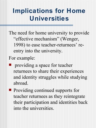 Implications for Home Universities The need for home university to provide “effective mechanism” (Wenger, 1998) to ease teacher-returnees’ re-entry into the university. For example: providing a space for teacher returnees to share their experiences and identity struggles while studying abroad. Providing continued supports for teacher returnees as they reintegrate their participation and identities back into the universities. 