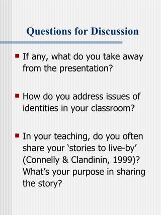 Questions for Discussion If any, what do you take away from the presentation?  How do you address issues of identities in your classroom? In your teaching, do you often share your ‘stories to live-by’ (Connelly & Clandinin, 1999)? What’s your purpose in sharing the story? 